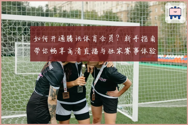 如何开通腾讯体育会员？新手指南带你畅享高清直播与独家赛事体验