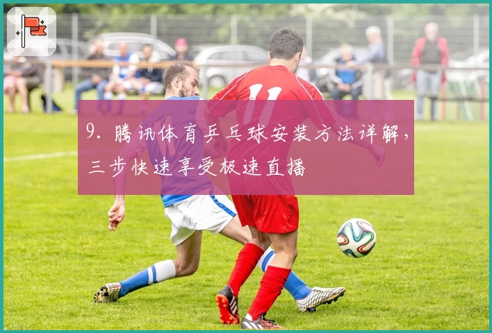 9. 腾讯体育乒乓球安装方法详解，三步快速享受极速直播