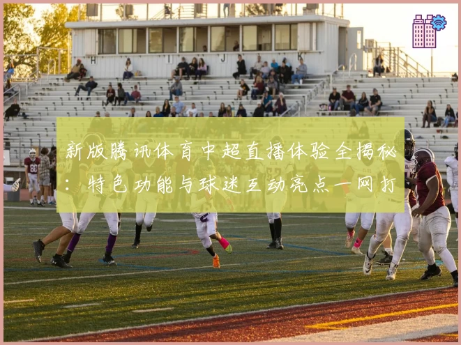 新版腾讯体育中超直播体验全揭秘：特色功能与球迷互动亮点一网打尽