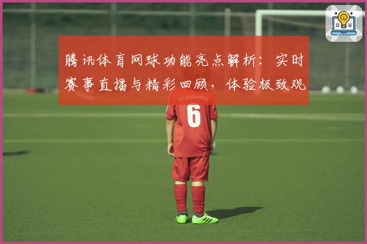 腾讯体育网球功能亮点解析：实时赛事直播与精彩回顾，体验极致观赛乐趣