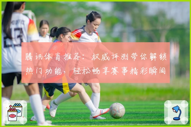 腾讯体育推荐：权威评测带你解锁热门功能，轻松畅享赛事精彩瞬间