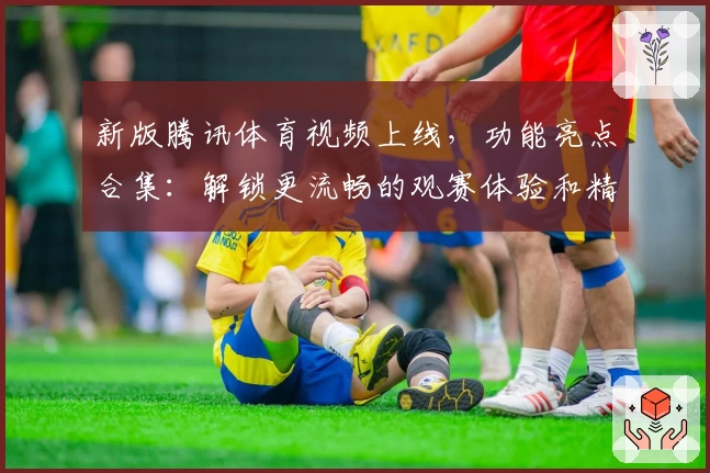 新版腾讯体育视频上线，功能亮点合集：解锁更流畅的观赛体验和精彩赛事直播