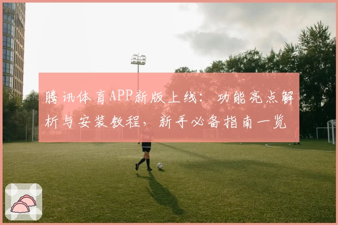 腾讯体育APP新版上线：功能亮点解析与安装教程，新手必备指南一览