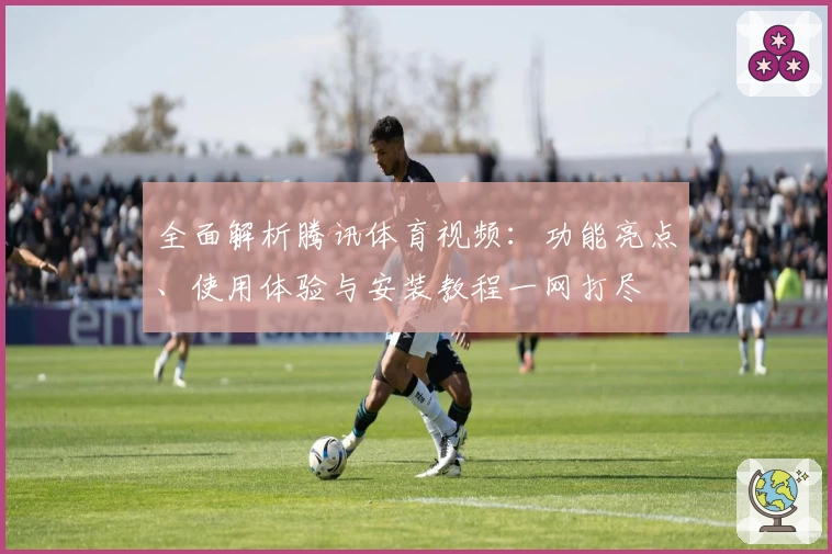 全面解析腾讯体育视频：功能亮点、使用体验与安装教程一网打尽