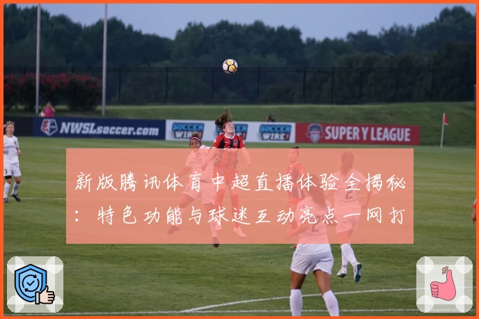 新版腾讯体育中超直播体验全揭秘：特色功能与球迷互动亮点一网打尽