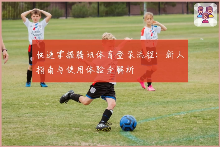 快速掌握腾讯体育登录流程：新人指南与使用体验全解析