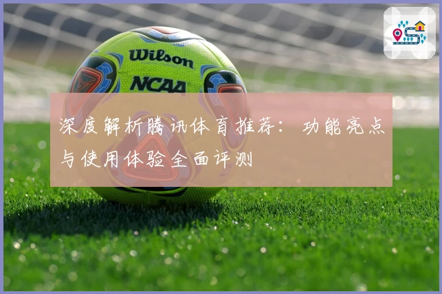 深度解析腾讯体育推荐：功能亮点与使用体验全面评测