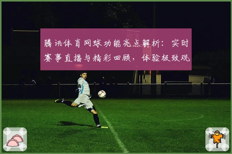 腾讯体育网球功能亮点解析：实时赛事直播与精彩回顾，体验极致观赛乐趣