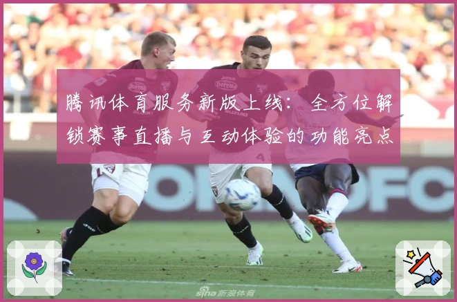腾讯体育服务新版上线：全方位解锁赛事直播与互动体验的功能亮点解析