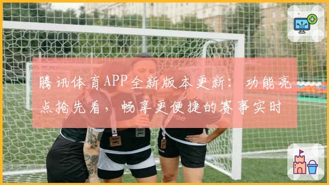 腾讯体育APP全新版本更新：功能亮点抢先看，畅享更便捷的赛事实时追踪体验