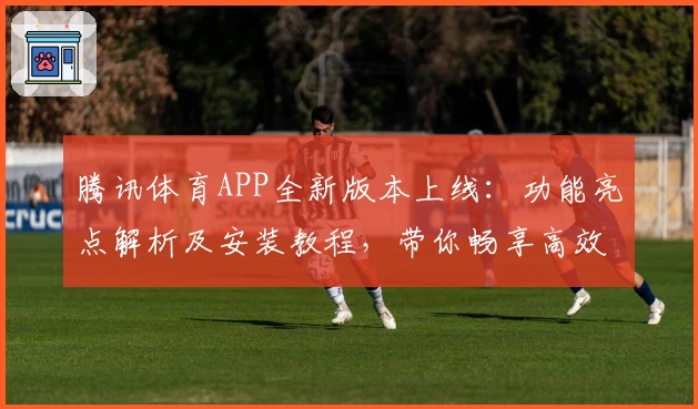 腾讯体育APP全新版本上线：功能亮点解析及安装教程，带你畅享高效追赛新体验