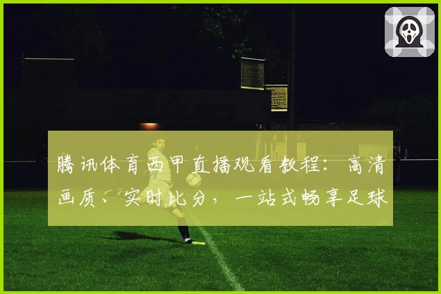 腾讯体育西甲直播观看教程：高清画质、实时比分，一站式畅享足球盛宴