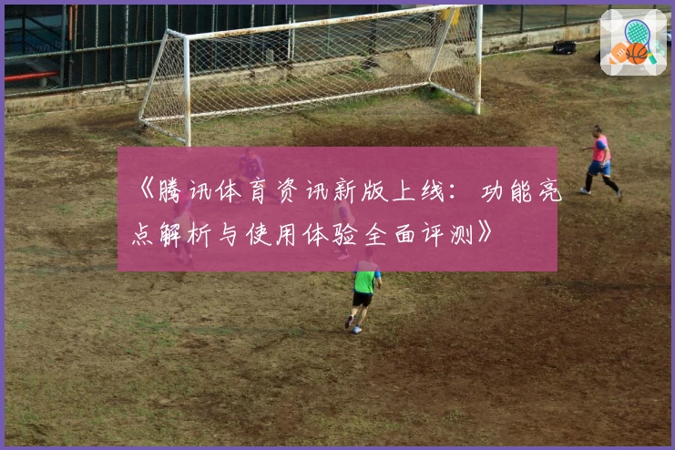《腾讯体育资讯新版上线：功能亮点解析与使用体验全面评测》