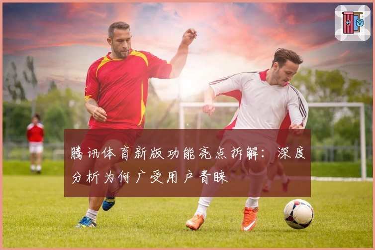 腾讯体育新版功能亮点拆解：深度分析为何广受用户青睐