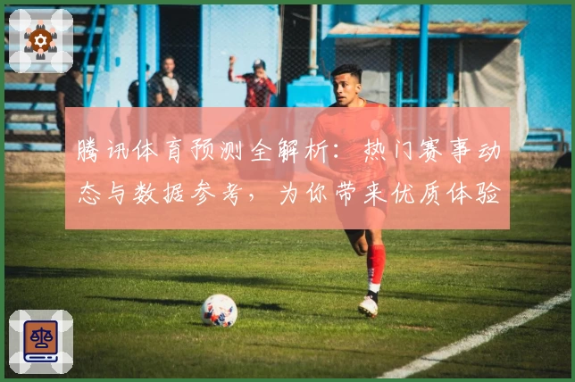腾讯体育预测全解析：热门赛事动态与数据参考，为你带来优质体验