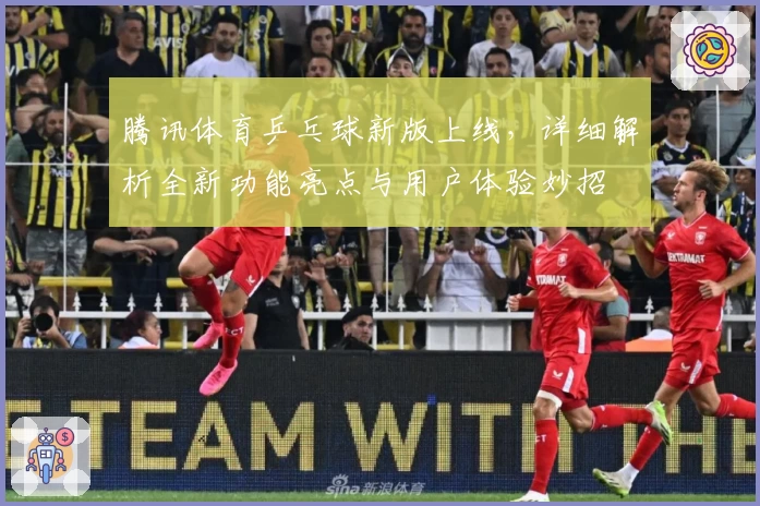 腾讯体育乒乓球新版上线，详细解析全新功能亮点与用户体验妙招