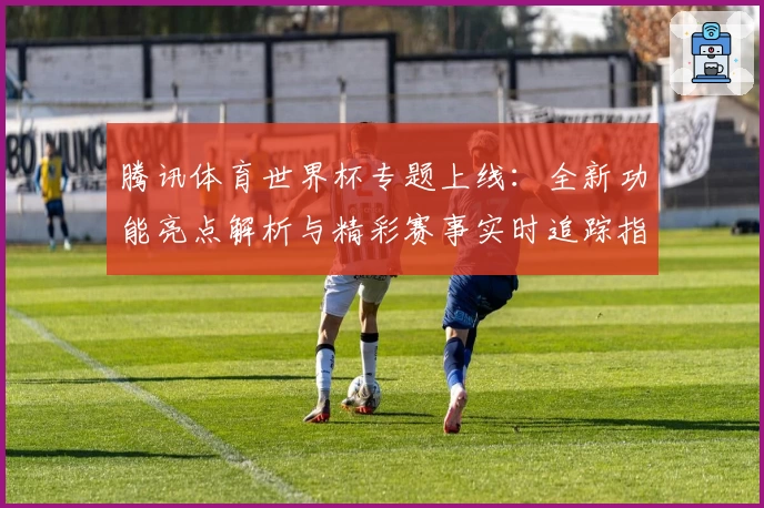 腾讯体育世界杯专题上线：全新功能亮点解析与精彩赛事实时追踪指南