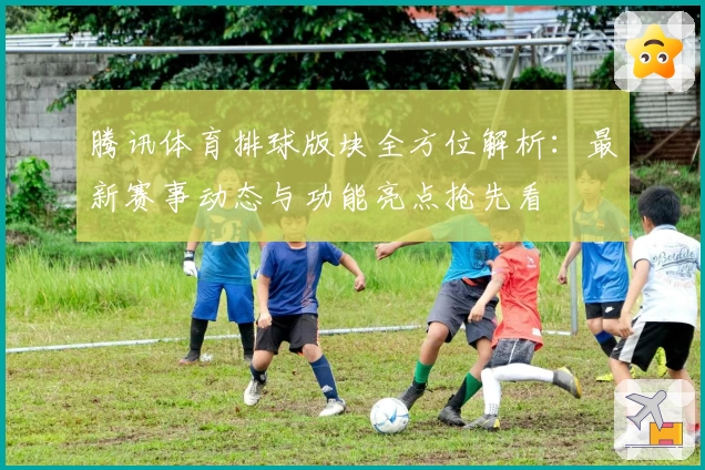 腾讯体育排球版块全方位解析:最新赛事动态与功能亮点抢先看