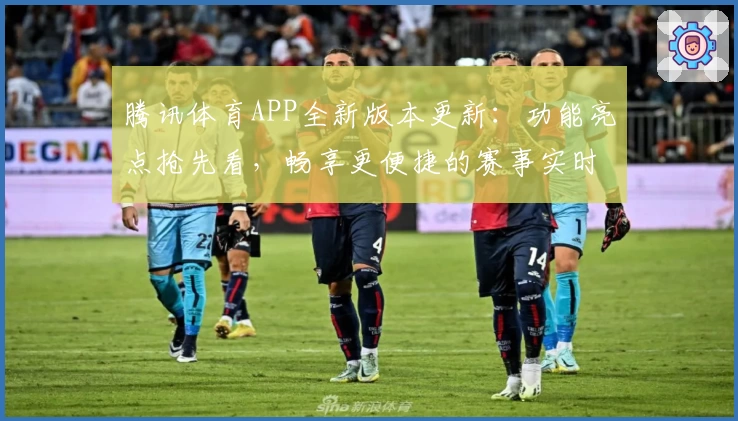 腾讯体育APP全新版本更新：功能亮点抢先看，畅享更便捷的赛事实时追踪体验