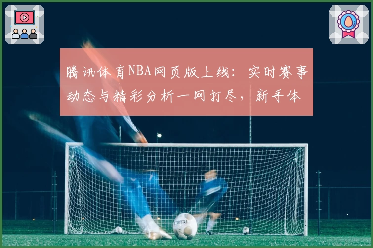 腾讯体育NBA网页版上线：实时赛事动态与精彩分析一网打尽，新手体验指南奉上